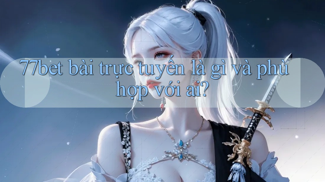 77bet bài trực tuyến là gì và phù hợp với ai?
