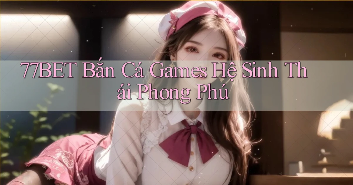 77bet  bắn cá games hệ sinh thái phong phú