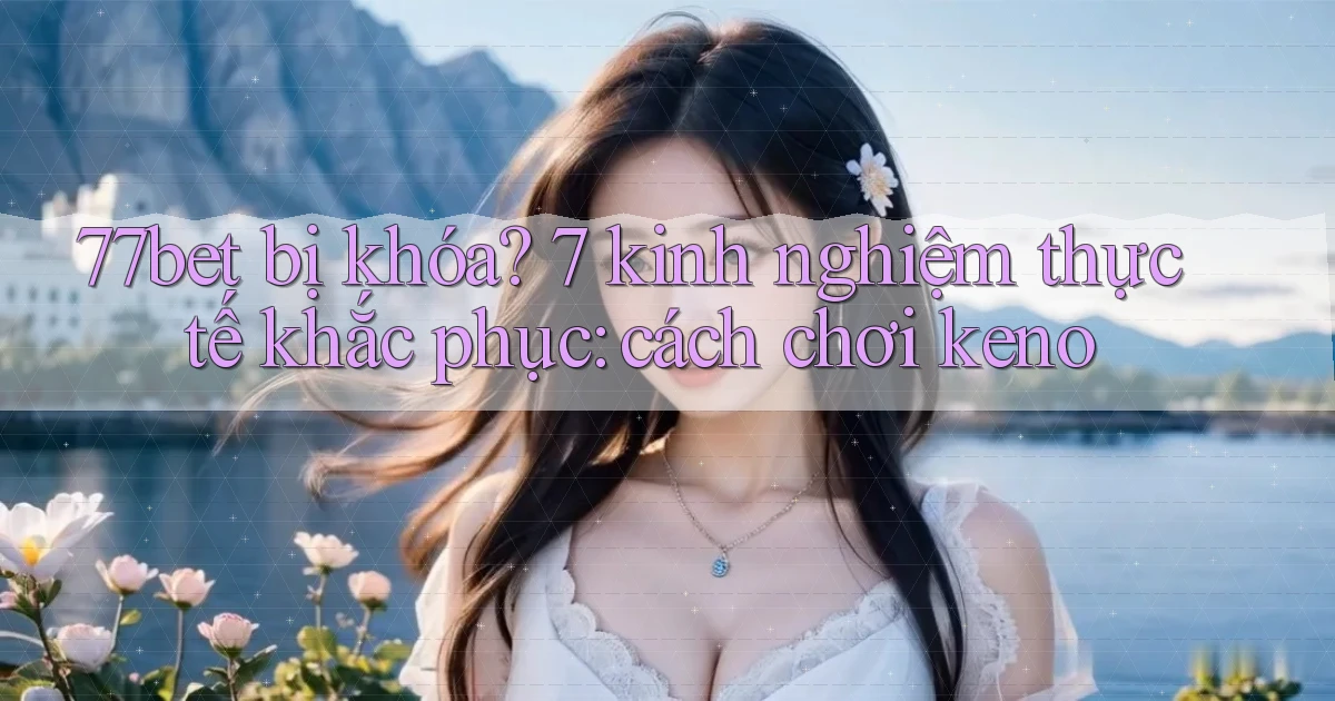 77bet bị khóa 7 kinh nghiệm thực tế khắc phục cách chơi keno