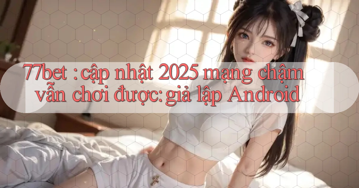 77bet cập nhật 2025 mạng chậm vẫn chơi được giả lập Android