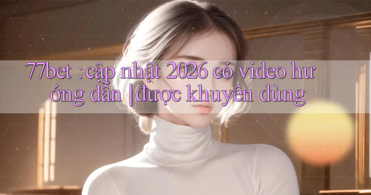 77bet cập nhật 2026 có video hướng dẫn được khuyên dùng