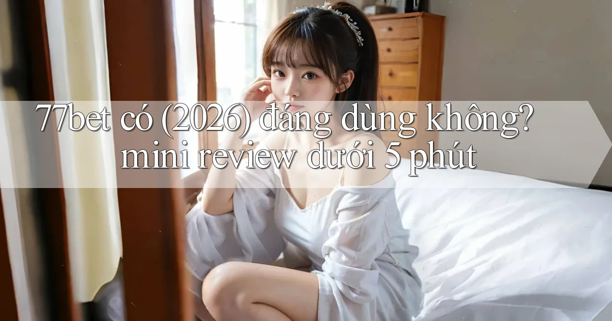 77bet có (2026) đáng dùng không mini review dưới 5 phút