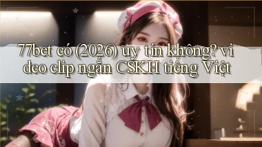 77bet có (2026) uy tín không video clip ngắn CSKH tiếng Việt