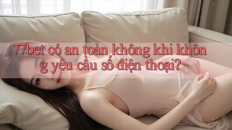 77bet có an toàn không khi không yêu cầu số điện thoại?