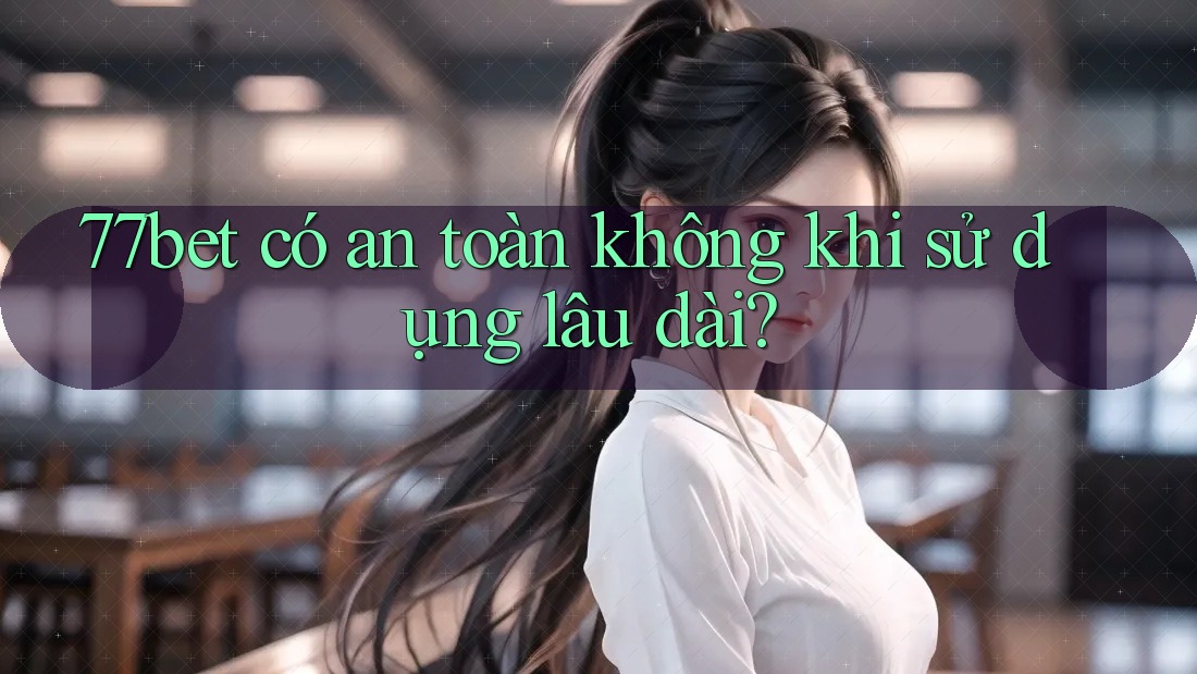 77bet có an toàn không khi sử dụng lâu dài?