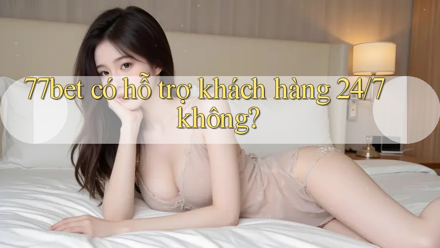 77bet có hỗ trợ khách hàng 24/7 không?