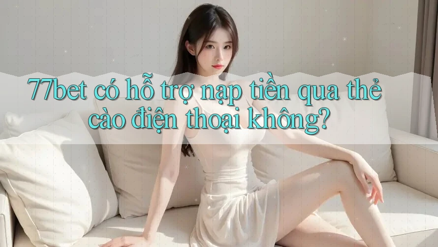 77bet có hỗ trợ nạp tiền qua thẻ cào điện thoại không?