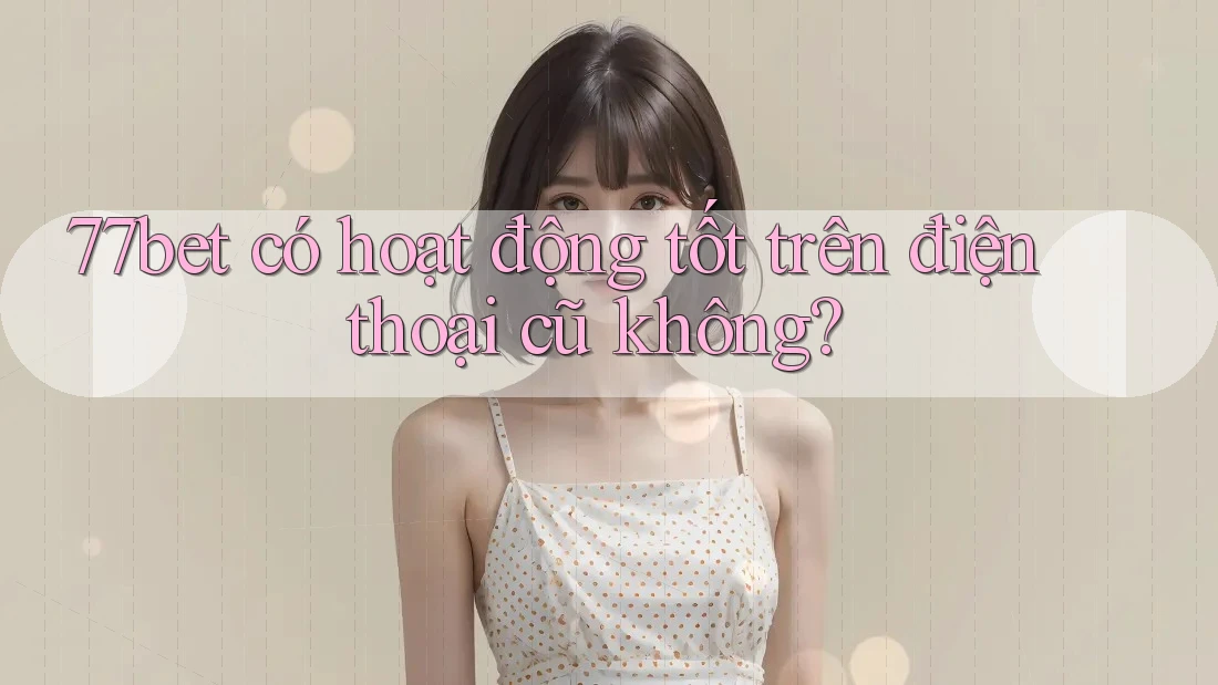 77bet có hoạt động tốt trên điện thoại cũ không?