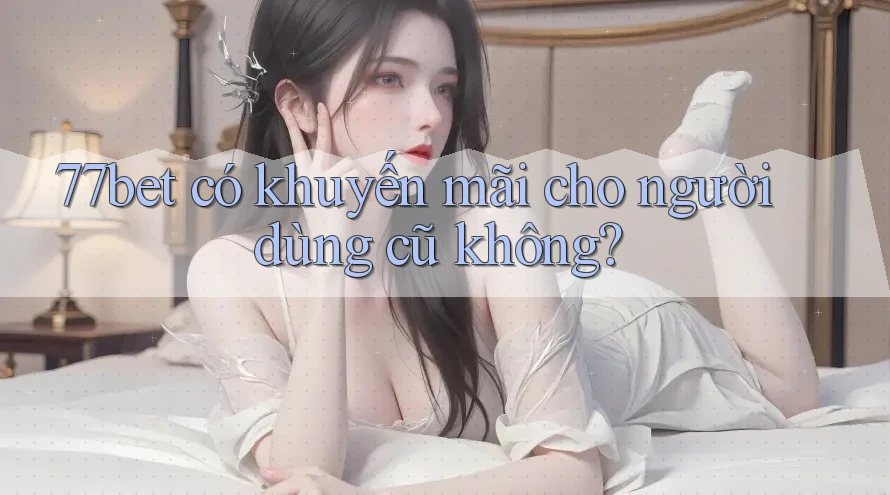 77bet có khuyến mãi cho người dùng cũ không?