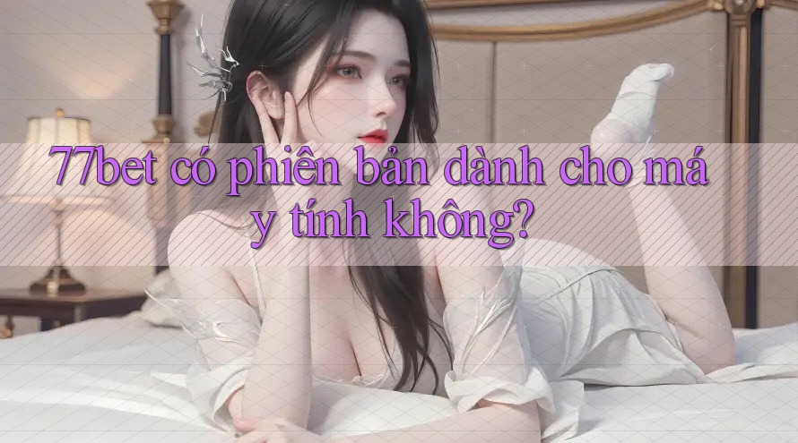 77bet có phiên bản dành cho máy tính không?