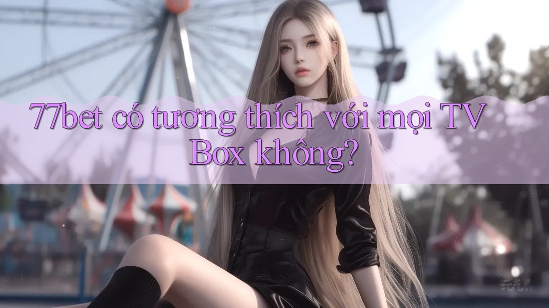 77bet có tương thích với mọi TV Box không?