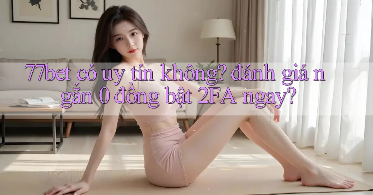 77bet có uy tín không đánh giá ngắn 0 đồng bật 2FA ngay