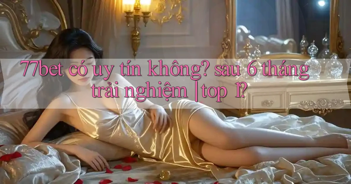 77bet có uy tín không sau 6 tháng trải nghiệm top 1
