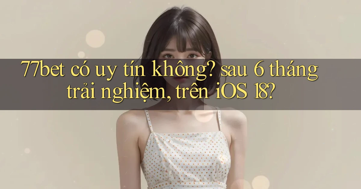 77bet có uy tín không sau 6 tháng trải nghiệm, trên iOS 18