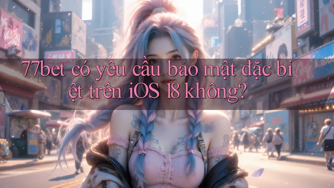 77bet có yêu cầu bảo mật đặc biệt trên iOS 18 không?