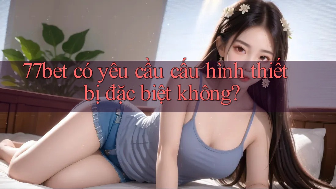 77bet có yêu cầu cấu hình thiết bị đặc biệt không?