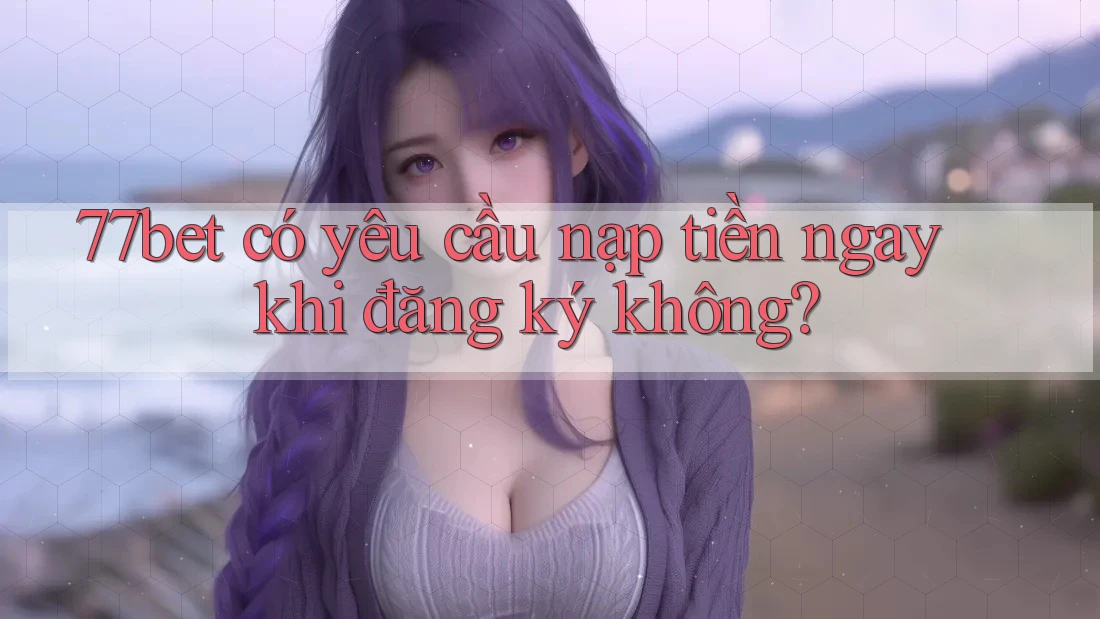 77bet có yêu cầu nạp tiền ngay khi đăng ký không?