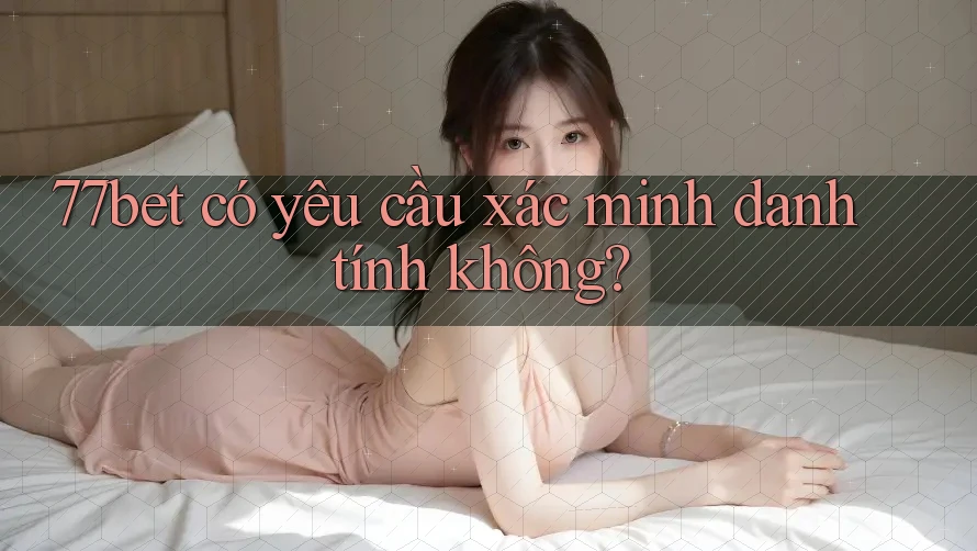 77bet có yêu cầu xác minh danh tính không?