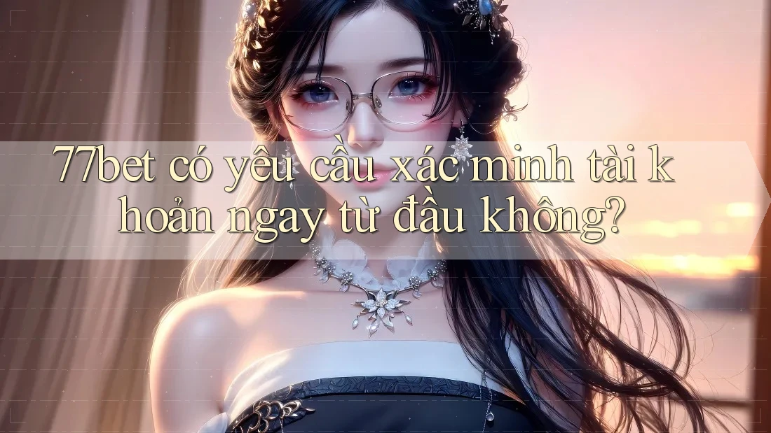 77bet có yêu cầu xác minh tài khoản ngay từ đầu không?