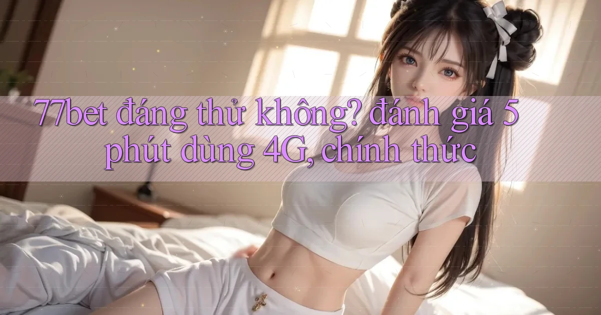 77bet đáng thử không đánh giá 5 phút dùng 4G, chính thức