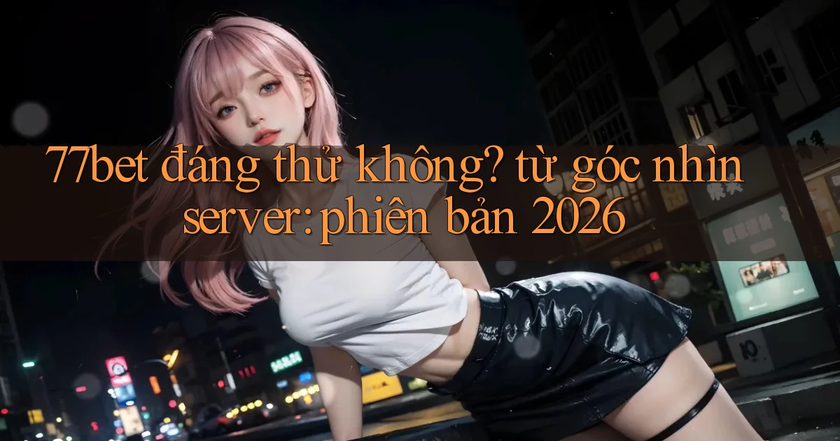 77bet đáng thử không từ góc nhìn server phiên bản 2026