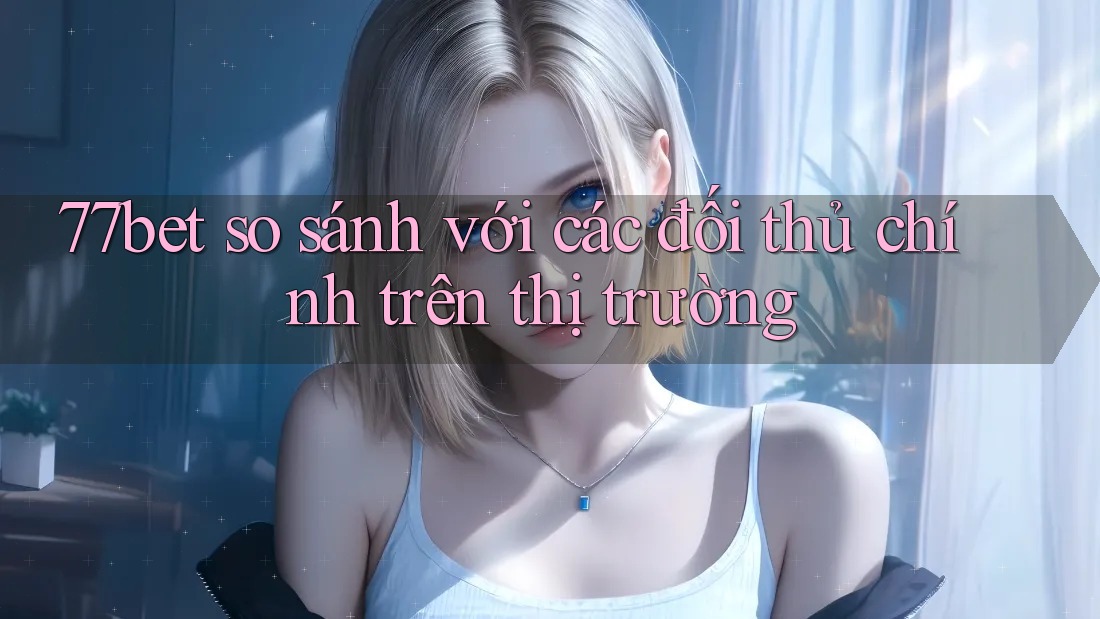 77bet so sánh với các đối thủ chính trên thị trường