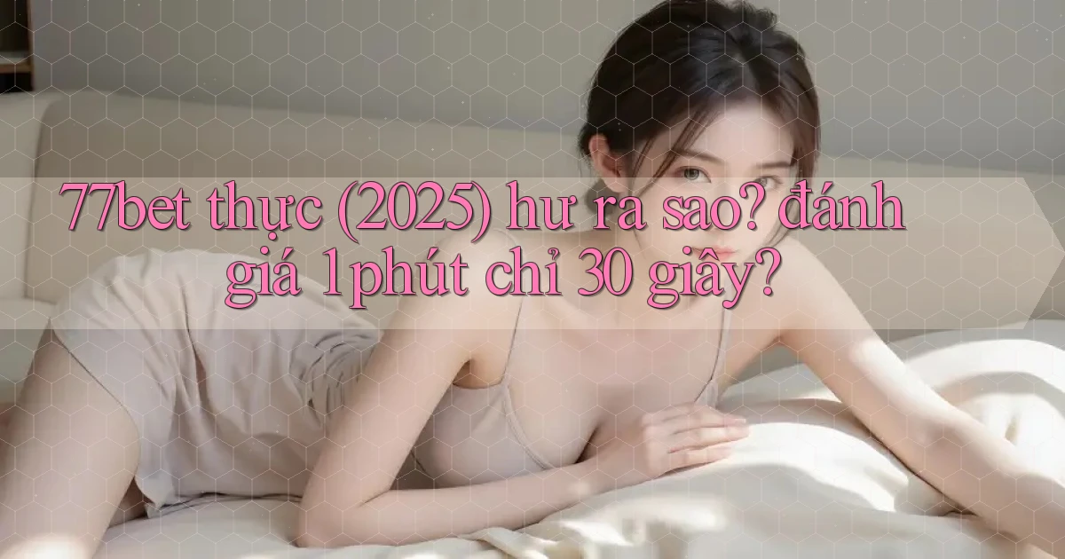 77bet thực (2025) hư ra sao đánh giá 1 phút chỉ 30 giây