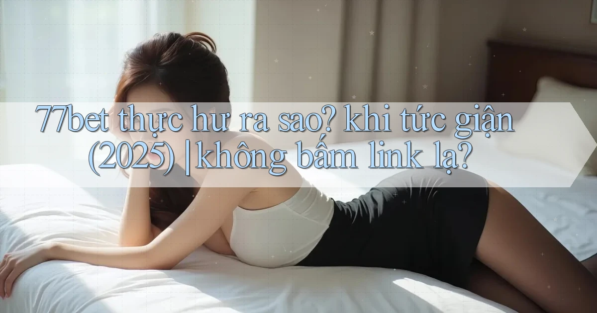 77bet thực hư ra sao khi tức giận (2025) không bấm link lạ