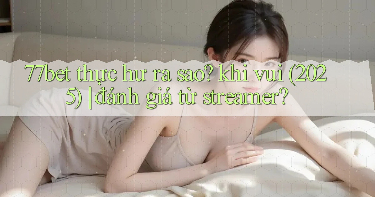 77bet thực hư ra sao khi vui (2025) đánh giá từ streamer