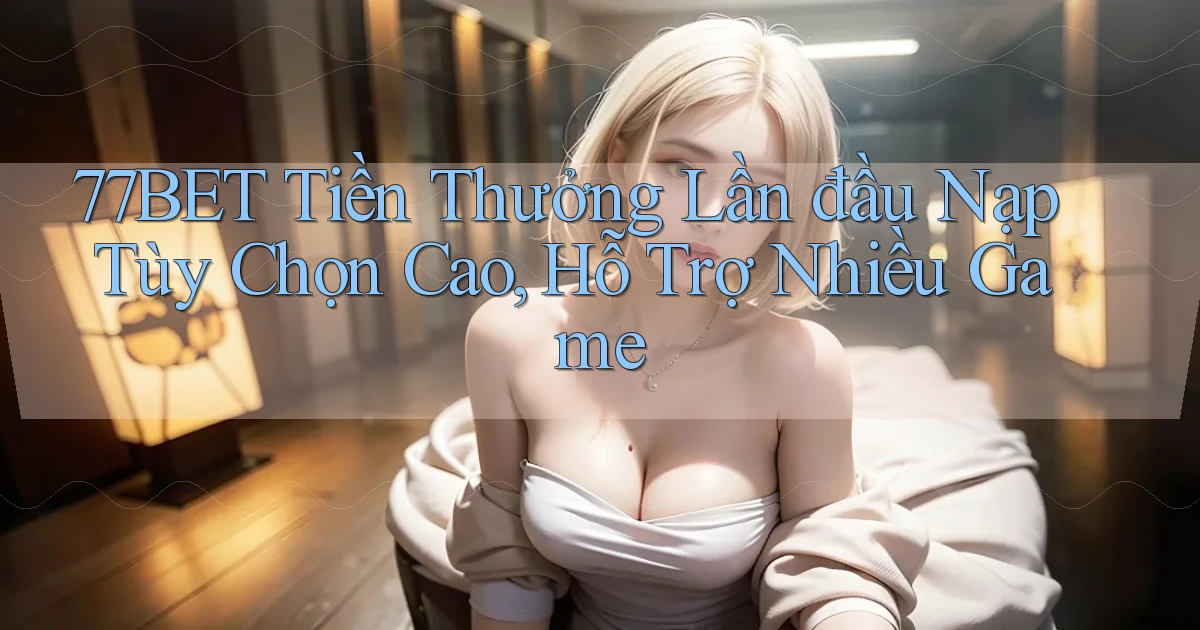 77bet  tiền thưởng lần đầu nạp tùy chọn cao, hỗ trợ nhiều game