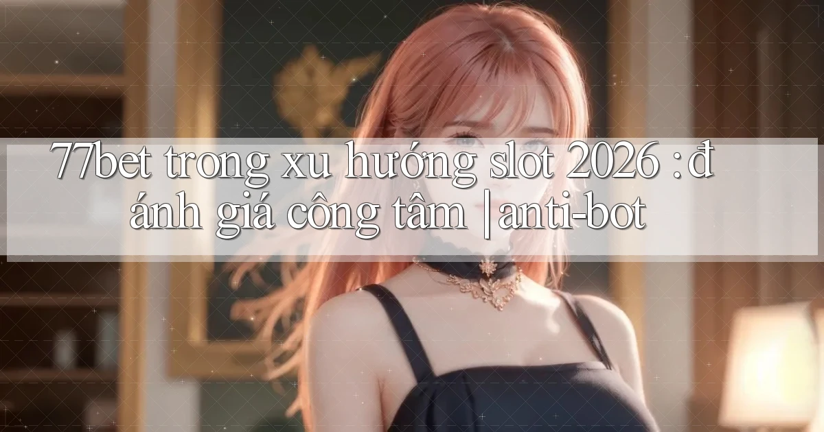 77bet trong xu hướng slot 2026 đánh giá công tâm anti bot
