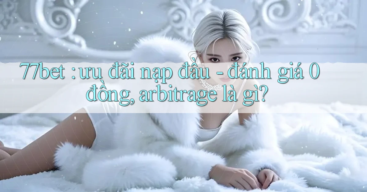 77bet ưu đãi nạp đầu   đánh giá 0 đồng, arbitrage là gì