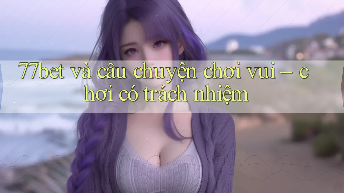 77bet và câu chuyện chơi vui – chơi có trách nhiệm