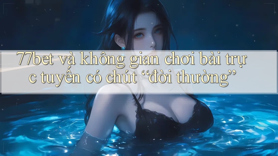77bet và không gian chơi bài trực tuyến có chút “đời thường”