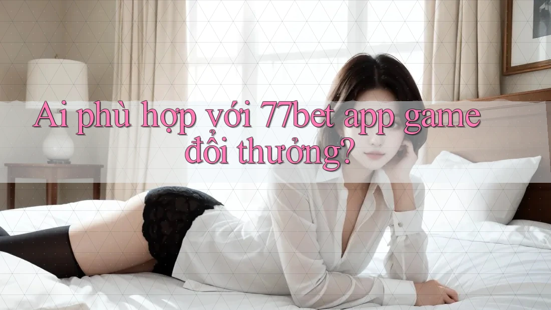 Ai phù hợp với 77bet app game đổi thưởng?