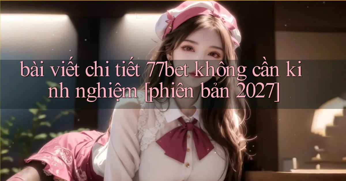 bài viết chi tiết 77bet không cần kinh nghiệm [phiên bản 2027]