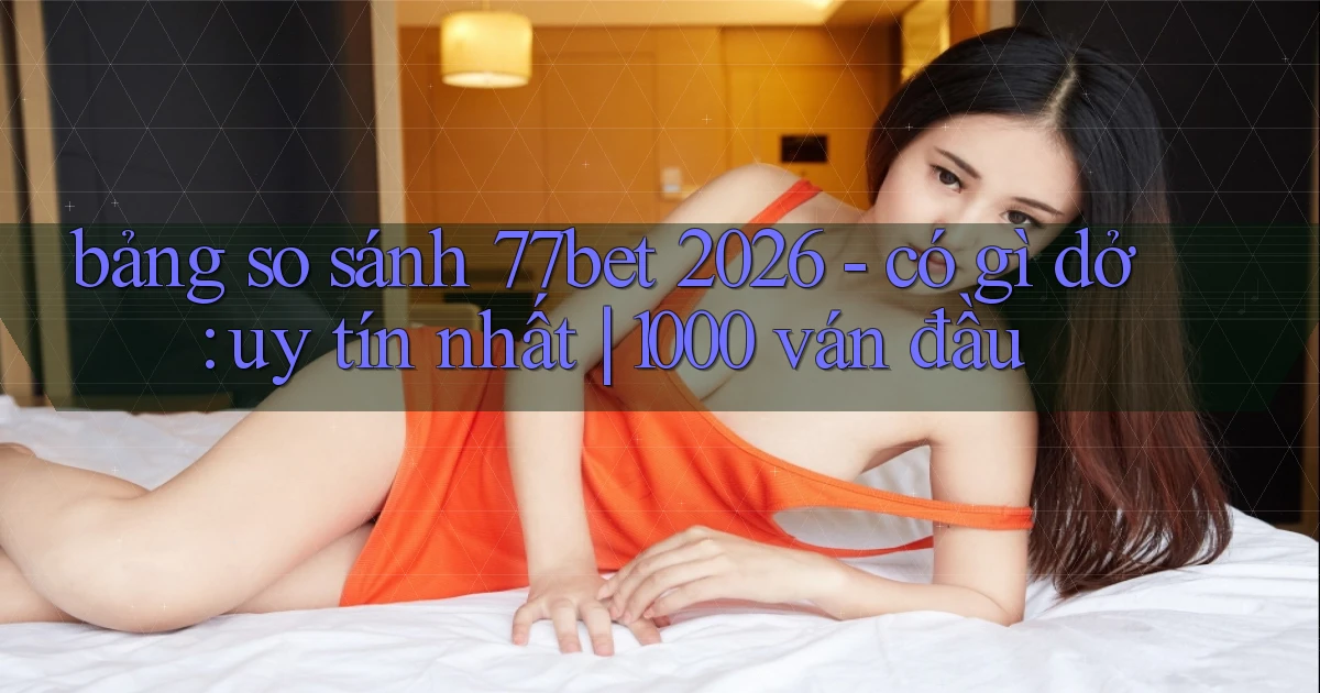 bảng so sánh 77bet 2026   có gì dở uy tín nhất 1000 ván đầu