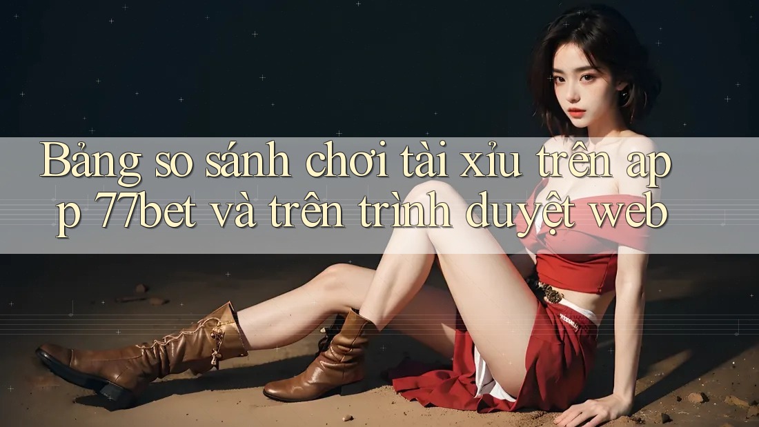 Bảng so sánh chơi tài xỉu trên app 77bet và trên trình duyệt web