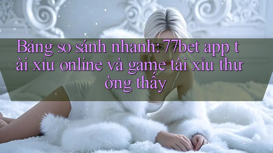 Bảng so sánh nhanh: 77bet app tài xỉu online và game tài xỉu thường thấy