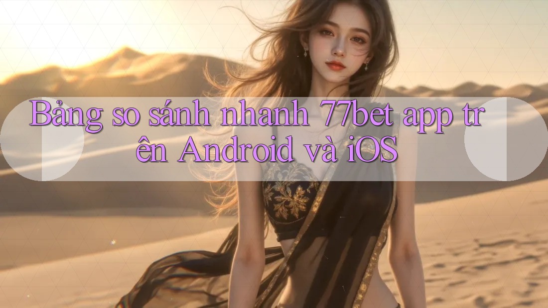 Bảng so sánh nhanh 77bet app trên Android và iOS