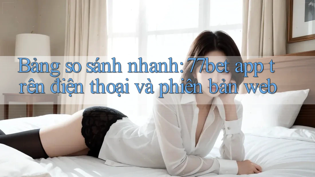 Bảng so sánh nhanh: 77bet app trên điện thoại và phiên bản web