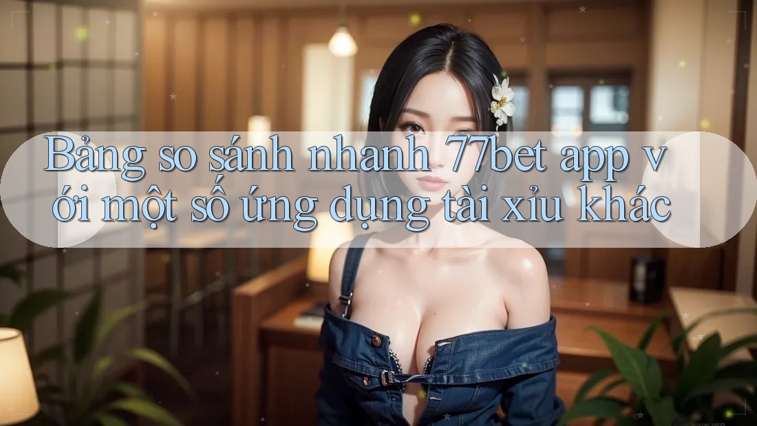 Bảng so sánh nhanh 77bet app với một số ứng dụng tài xỉu khác