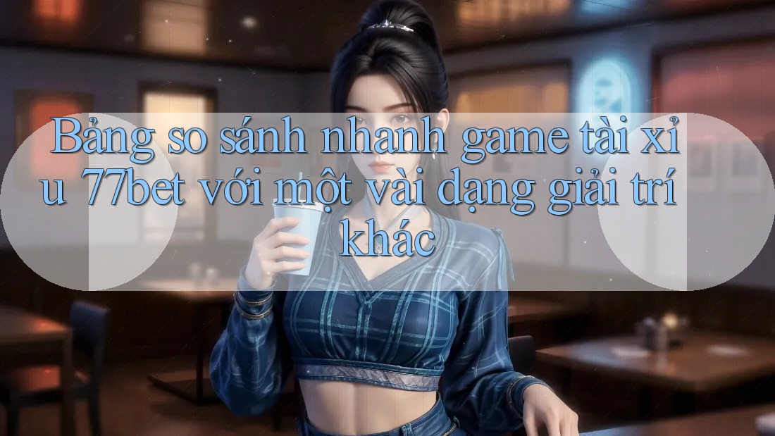 Bảng so sánh nhanh game tài xỉu 77bet với một vài dạng giải trí khác