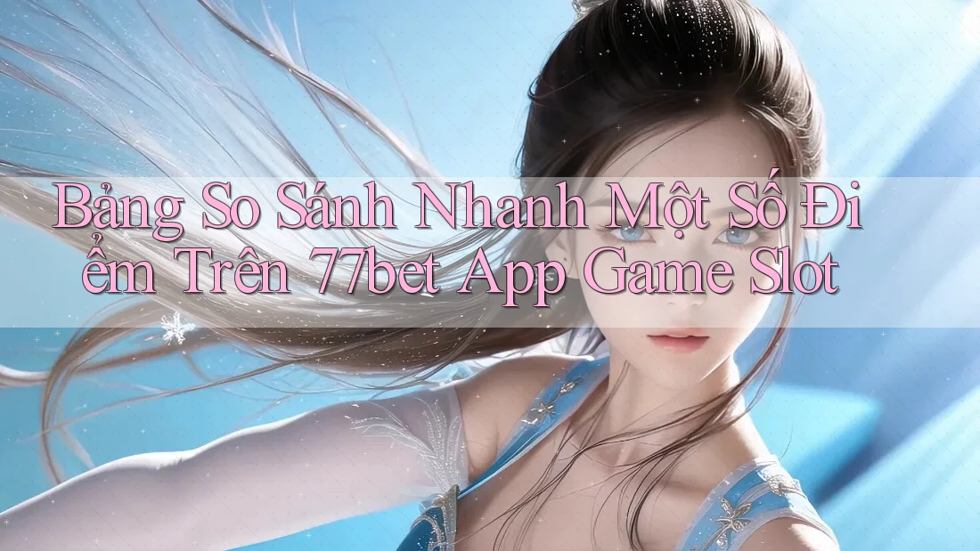 Bảng So Sánh Nhanh Một Số Điểm Trên 77bet App Game Slot