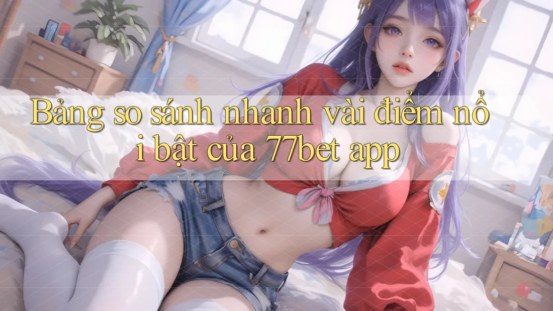 Bảng so sánh nhanh vài điểm nổi bật của 77bet app