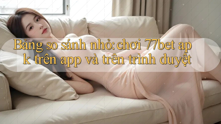 Bảng so sánh nhỏ: chơi 77bet apk trên app và trên trình duyệt
