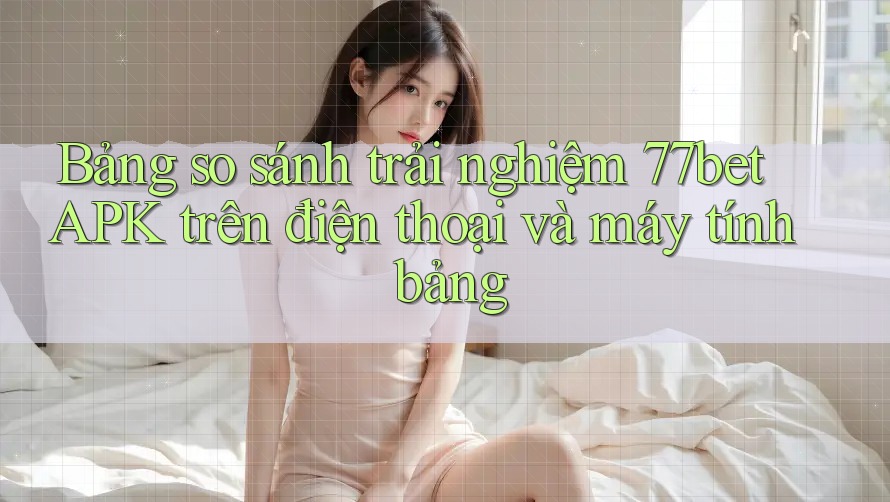 Bảng so sánh trải nghiệm 77bet APK trên điện thoại và máy tính bảng