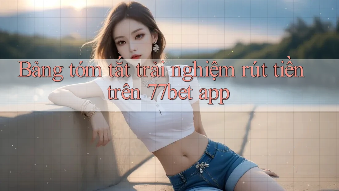 Bảng tóm tắt trải nghiệm rút tiền trên 77bet app