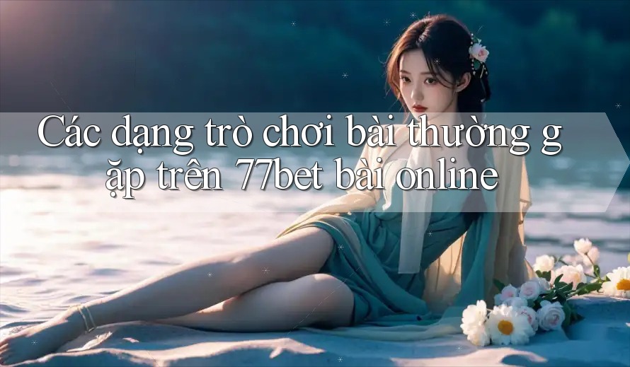 Các dạng trò chơi bài thường gặp trên 77bet bài online