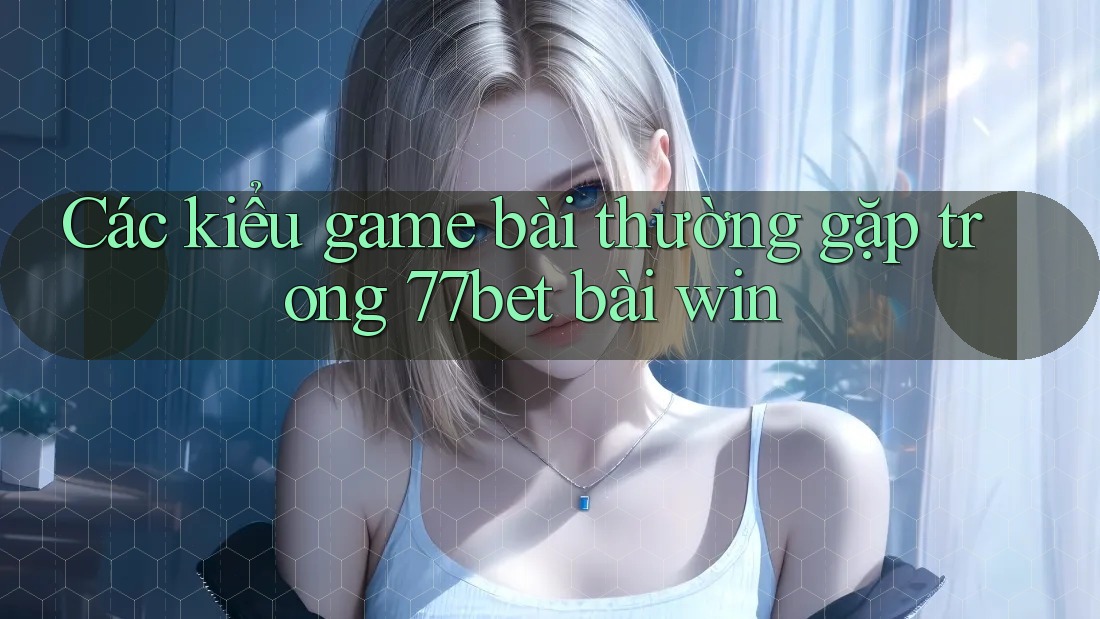 Các kiểu game bài thường gặp trong 77bet bài win